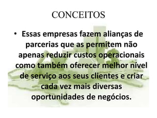 CONCEITOS
• Essas empresas fazem alianças de
parcerias que as permitem não
apenas reduzir custos operacionais
como também oferecer melhor nível
de serviço aos seus clientes e criar
cada vez mais diversas
oportunidades de negócios.
 