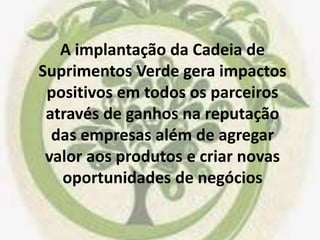 A implantação da Cadeia de
Suprimentos Verde gera impactos
positivos em todos os parceiros
através de ganhos na reputação
das empresas além de agregar
valor aos produtos e criar novas
oportunidades de negócios
 