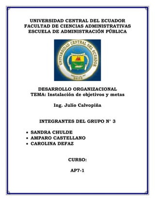UNIVERSIDAD CENTRAL DEL ECUADOR
FACULTAD DE CIENCIAS ADMINISTRATIVAS
 ESCUELA DE ADMINISTRACIÓN PÚBLICA




    DESARROLLO ORGANIZACIONAL
  TEMA: Instalación de objetivos y metas

           Ing. Julio Calvopiña


     INTEGRANTES DEL GRUPO N° 3

  SANDRA CHULDE
  AMPARO CASTELLANO
  CAROLINA DEFAZ


                 CURSO:

                  AP7-1
 