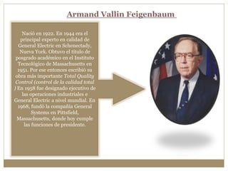 Nació en 1922. En 1944 era el
principal experto en calidad de
General Electric en Schenectady,
Nueva York. Obtuvo el título de
posgrado académico en el Instituto
Tecnológico de Massachusetts en
1951. Por ese entonces escribió su
obra más importante Total Quality
Control (control de la calidad total
) En 1958 fue designado ejecutivo de
las operaciones industriales e
General Electric a nivel mundial. En
1968, fundó la compañía General
Systems en Pittsfield,
Massachusetts, donde hoy cumple
las funciones de presidente.
Armand Vallin Feigenbaum
 
