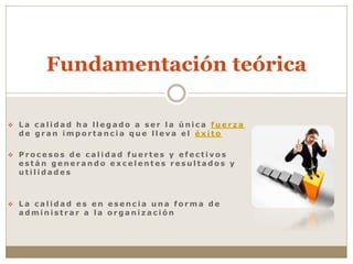  L a c a l i d a d h a l l e g a d o a s e r l a ú n i c a f u e r z a
d e g r a n i m p o r t a n c i a q u e l l e v a e l é x i t o
 P r o c e s o s d e c a l i d a d f u e r t e s y e f e c t i v o s
e s t á n g e n e r a n d o e x c e l e n t e s r e s u l t a d o s y
u t i l i d a d e s
 L a c a l i d a d e s e n e s e n c i a u n a f o r m a d e
a d m i n i s t r a r a l a o r g a n i z a c i ó n
Fundamentación teórica
 