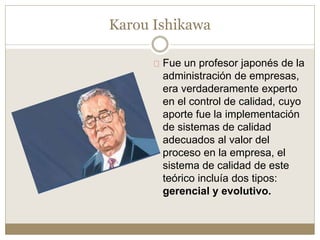 Fue un profesor japonés de la
administración de empresas,
era verdaderamente experto
en el control de calidad, cuyo
aporte fue la implementación
de sistemas de calidad
adecuados al valor del
proceso en la empresa, el
sistema de calidad de este
teórico incluía dos tipos:
gerencial y evolutivo.
Karou Ishikawa
 