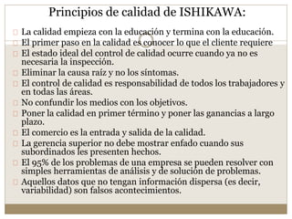 Principios de calidad de ISHIKAWA:
La calidad empieza con la educación y termina con la educación.
El primer paso en la calidad es conocer lo que el cliente requiere
El estado ideal del control de calidad ocurre cuando ya no es
necesaria la inspección.
Eliminar la causa raíz y no los síntomas.
El control de calidad es responsabilidad de todos los trabajadores y
en todas las áreas.
No confundir los medios con los objetivos.
Poner la calidad en primer término y poner las ganancias a largo
plazo.
El comercio es la entrada y salida de la calidad.
La gerencia superior no debe mostrar enfado cuando sus
subordinados les presenten hechos.
El 95% de los problemas de una empresa se pueden resolver con
simples herramientas de análisis y de solución de problemas.
Aquellos datos que no tengan información dispersa (es decir,
variabilidad) son falsos acontecimientos.
 