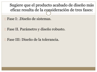 Sugiere que el producto acabado de diseño más
eficaz resulta de la consideración de tres fases:
Fase I: .Diseño de sistemas.
Fase II. Parámetro y diseño robusto.
Fase III: Diseño de la tolerancia.
 