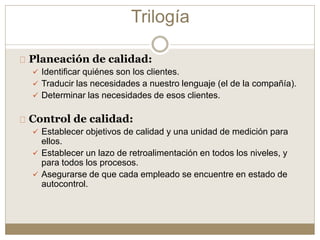 Planeación de calidad:
 Identificar quiénes son los clientes.
 Traducir las necesidades a nuestro lenguaje (el de la compañía).
 Determinar las necesidades de esos clientes.
Control de calidad:
 Establecer objetivos de calidad y una unidad de medición para
ellos.
 Establecer un lazo de retroalimentación en todos los niveles, y
para todos los procesos.
 Asegurarse de que cada empleado se encuentre en estado de
autocontrol.
Trilogía
 