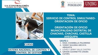 TEMA:
SERVICIO DE CONTROL SIMULTANEO-
ORIENTACION DE OFICIO
ORIENTACIÓN DE OFICIO
MUNICIPALIDAD DISTRITAL DE
CHACHAS, CHACHAS, CASTILLA
AREQUIPA
GRUPO 3
1. RAUL CHAMBILLA PALOMINO
2. YENNY SULIANA ARCAYA
ARHUATA
3. LOVELY JENNY VALLE CASTRO
4. GRASSE GUIANETTE CHURA
CUTIPA
CURSO:
SISTEMA NACIONAL DE CONTROL Y
CONTROL DE GESTION
 