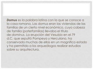 Domus es la palabra latina con la que se conoce a
la casa romana. Las domus eran las viviendas de las
familias de un cierto nivel económico, cuyo cabeza
de familia (paterfamilias) llevaba el título
de dominus. La erupción del Vesubio en el 79
d.C. que sepultó Pompeya y Herculano, ha
conservado muchas de ellas en un magnífico estado
y ha permitido a los arqueólogos realizar estudios
sobre su arquitectura.
 