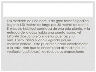 Las medidas de una domus de gran tamaño podían
llegar a 120 metros de largo por 30 metros de ancho.
El modelo habitual constaba de una sola planta. A la
entrada de la casa había una puerta (ianua -el
bifronte dios Jano era el de las puertas, y su
mes, Enero, abría el año-) vigilada por un
esclavo portero . Esta puerta no daba directamente
a la calle, sino que se encontraba al medio de un
vestíbulo (vestibulum), de reducidas proporciones.
 