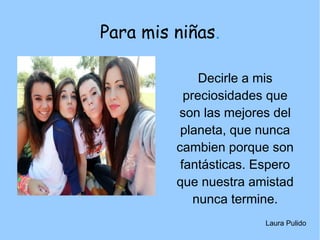 Para mis niñas.
Decirle a mis
preciosidades que
son las mejores del
planeta, que nunca
cambien porque son
fantásticas. Espero
que nuestra amistad
nunca termine.
Laura Pulido
 