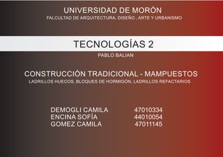 UNIVERSIDAD DE MORÓN
FALCULTAD DE ARQUITECTURA, DISEÑO , ARTE Y URBANISMO
TECNOLOGÍAS 2
PABLO BALIAN
CONSTRUCCIÓN TRADICIONAL - MAMPUESTOS
LADRILLOS HUECOS, BLOQUES DE HORMIGÓN, LADRILLOS REFACTARIOS
DEMOGLI CAMILA 47010334
ENCINA SOFÍA 44010054
GOMEZ CAMILA 47011145
 