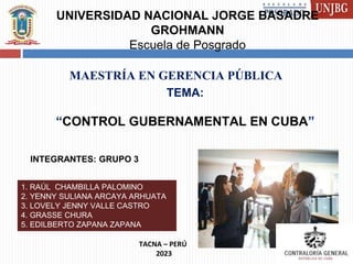 UNIVERSIDAD NACIONAL JORGE BASADRE
GROHMANN
Escuela de Posgrado
TEMA:
“CONTROL GUBERNAMENTAL EN CUBA”
MAESTRÍA EN GERENCIA PÚBLICA
TACNA – PERÚ
2023
INTEGRANTES: GRUPO 3
1. RAÚL CHAMBILLA PALOMINO
2. YENNY SULIANA ARCAYA ARHUATA
3. LOVELY JENNY VALLE CASTRO
4. GRASSE CHURA
5. EDILBERTO ZAPANA ZAPANA
 