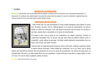 1. EXAMEN:
MENSAJE: Nos enseña que inconscientemente han logrado un avance hacia su meta, pero que conscientemente perdieron su
autocontrol. En cambio al ver nuestros logros como parte de nuestra meta nos ayuda a no caer en la tentación ni dejarnos llevar por
nuestros impulsos. Por lo tanto todo está en nuestro estado mental.
Viktor Frankl vivía una vida acomodada en Viena y estaba trabajando para publicar su primer
libro. El doctor y el alma. Pero en 1938 fue llevado a un campo de concentración con toda su
familia y su libro fue confiscado. Tuvo que pasar el tremendo dolor de perder a su familia y a
sus hijos, quienes fueron asesinados en el campo de concentración.
El empezó a morir como el resto de sus compañeros, sin ninguna esperanza, viviendo en
condiciones miserables. Pero un día tuvo una gran idea: sintió que debería rehacer su libro y
presentarlo cuando saliera de ese lugar. De haber estado totalmente desconectado de su yo
futuro, paso a tener una fuerte conexión.
Todos los días se imaginaba dando el discurso sobre su libro ante científicos austriacos cuando
la guerra hubiera terminado. Frankl estaba tan involucrado con su yo futuro que le aportó
fuerzas para soportar los enormes retos de autocontrol de vivir en un campo de concentración. Su visión le dio esperanza y le
posibilitó estar más sano y en mejor estado físico que sus compañeros. Frankl sobrevivió a este infierno y luego público su libre
en Viena. Tal como lo había visualizado cientos de veces.
AUTORA GONZALES SULCARAY, Noemí Ruth.
 