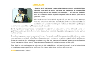 Había una vez un joven llamado César Acuña él vivía en la ciudad de Chanchamayo, estaba
culminando con la carrera de literatura, para ello él tenía que presentar un libro hecho por el
mismo. César ya tenía su libro terminado cuyo nombre era “LA VIDA” solo falta presentarlo.
Todos de su universidad tenían la obligación de viajar a la ciudad de Lima para que se gradúen
y presenten su libro.
César decidió llevar a su familia a la fiesta de graduación, pero él no viajó con ellos, él tenía que
hacer otros compromisos adelantados. Cuando llegó su familia a la ciudad de Lima César se
acercó a ellos para que le dé su bendición y este más tranquilo. Nadie sabía lo que iba a pasar
en ese momento, todos estaban muy felices por su fiesta de graduación.
Cuando empezó la ceremonia y empezaron a llamar a los jóvenes de Literatura, los padres tenían que ponerse adelantes de sus hijos para
que lo feliciten y le den su bendición. De un momento a otro escucharon un sonido de disparo todos se desesperaron, no sabían que hacer
y salieron corriendo.
En ese día varias personas murieron en especial murió la madre y hermanas de cesar.Él destrozado por lo sucedido se derrumbó no quiso
hacer nada incluso, se deshizo de su libro. Pasaron los años y empezó a volver a entrar en razón, se imaginaba lo bonito que iba ser ese
día que iba presentar su libro, todos los días pensaba lo mismo, él al tener esa imaginación supo salir adelante, se empezaba a decir.
“Porque tengo que ser yo él que renuncie”. De ahí poco a poco fue saliendo de ese lugar oscuro que se había metido.
César desde ese entonces fue a presentar su libro, pero ya no en una graduación si no en una conferencia. Al contar su historia y otorgar
su libro a los alumnos para que lo lean se hizo famoso. Ahora es uno de los mejores escritores de Chanchamayo.
AUTORA ESPINOZALULAY, Milagros.
 