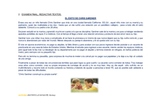 2. EXAMEN FINAL, REDACTAR TEXTOS:
EL ÉXITO DE CHRIS GARDNER
Érase una vez un niño llamado Chris Gardner que vivía en una ciudad llamada California- EE.UU , aquel niño vivía con su mamá y su
padrastro, quien les maltrataba a los dos , hasta que un día sufrió una violación por un pandillero callejero , pese a todo ello él salió
adelante. Conoció a su padre a los 28 años.
De joven estudió en la marina y aprendió mucho en cuanto a lo que es disciplina, Gardner sale de la marina y se puso a trabajar vendiendo
aparatos portátiles de rayos X a médicos. Con el tiempo él llega a tener una relación amorosa y producto de ese amor nace su hijo.
Gardner tuvo una niñez muy dura y complicada, él se hace la promesa a si mismo de que nunca dejará que su hijo sufra como él, y que
nunca lo abandonará por nada del mundo. Meses después su pareja lo abandona y él se queda solo con su hijo.
Él vive en apuros económicos, no paga su alquiles, le falta dinero y para acabar con sus pocos ingresos decide postular a un vacante de
practicante en una casa de bolsa de Estados Unidos. Mientras él estudia para ingresar a ese vacante, intento vender los equipos médicos,
pero igual todo le iba mal. Lo desalojan de su departamento por no pagar el alquiler y termina viviendo en refugios, en baños públicos del
metro, pero siempre con su pequeño hijo.
Pero ahí no termina su pesadilla, para sorpresa de muchos le meten a la cárcel por no pagar sus papeletas y le deja a su hijo al cuidado
de una amiga.
Finalmente a pesar de todas las circunstancias terribles que pasó logra su gran sueño: La vacante como corredor de bolsa. Tras trabajar
unos años como corredor, crea su propia empresa de corretaje de acción y le va muy bien. Hoy en día aquél niño sufrido, es un
multimillonario y recorre todo el mundo contando su historia y tratando de ayudar a personas a tener FÉ, que es posible salir adelante a
pesar de todas las dificultades.
“Chris Gardner construyó su propia suerte”.
AUTORA BAUTISTA GUADALUPE, Stefany.
 
