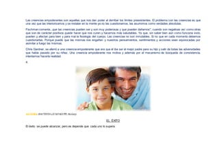 Las creencias empoderantes son aquellas que nos dan poder al derribar los límites preexistentes. El problema con las creencias es que
una vez que las interiorizamos y se instalan en la mente ya no las cuestionamos, las asumimos como verdades absolutas.
Fischman comenta...que las creencias pueden ser y son muy poderosas y que pueden dañarnos", cuando son negativas así como otras
que son de carácter positivos puede hacer que nos curen y hacernos más saludables. Ya que, sin saber bien aún como funciona esto,
pueden y afectan para bien y para mal la fisiología del cuerpo. Las creencias no son inmutables. Si no que en cada momento debemos
cuestionarlas. Porque puede que las mismas nos engañen y nuestros pensamientos, sentimientos y acciones sean equivocadas por
asimilar a fuego las mismas.
Chris Gardner, se aferró a una creencia empoderante que era que él iba ser el mejor padre para su hijo y salir de todas las adversidades
que había pasado por su niñez. Una creencia empoderante nos motiva y además por el mecanismo de búsqueda de consistencia,
intentamos hacerla realidad.
4.
AUTORA BAUTISTA GUADALUPE, Stefany.
EL ÉXITO
El éxito se puede alcanzar, pero es depende que cada uno lo supera.
 