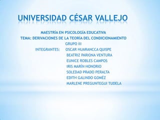 UNIVERSIDAD CÉSAR VALLEJO
          MAESTRÍA EN PSICOLOGÍA EDUCATIVA
TEMA: DERIVACIONES DE LA TEORÍA DEL CONDICIONAMIENTO
                      GRUPO III
       INTEGRANTES: OSCAR HUARANCCA QUISPE
                       BEATRIZ PARIONA VENTURA
                       EUNICE ROBLES CAMPOS
                       IRIS MARÍN HONORIO
                       SOLEDAD PRADO PERALTA
                       EDITH GALINDO GOMÉZ
                       MARLENE PREGUNTEGUI TUDELA
 