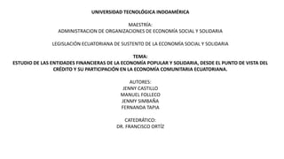 UNIVERSIDAD TECNOLÓGICA INDOAMÉRICA
MAESTRÍA:
ADMINISTRACION DE ORGANIZACIONES DE ECONOMÍA SOCIAL Y SOLIDARIA
LEGISLACIÓN ECUATORIANA DE SUSTENTO DE LA ECONOMÍA SOCIAL Y SOLIDARIA
TEMA:
ESTUDIO DE LAS ENTIDADES FINANCIERAS DE LA ECONOMÍA POPULAR Y SOLIDARIA, DESDE EL PUNTO DE VISTA DEL
CRÉDITO Y SU PARTICIPACIÓN EN LA ECONOMÍA COMUNITARIA ECUATORIANA.
AUTORES:
JENNY CASTILLO
MANUEL FOLLECO
JENMY SIMBAÑA
FERNANDA TAPIA
CATEDRÁTICO:
DR. FRANCISCO ORTÍZ
 