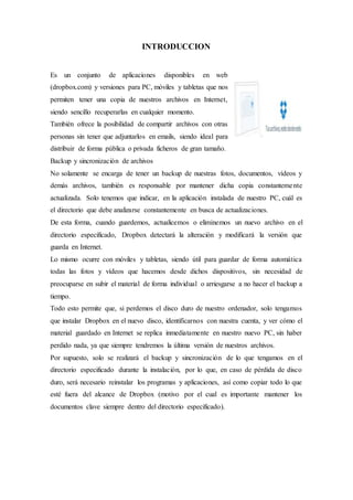 INTRODUCCION
Es un conjunto de aplicaciones disponibles en web
(dropbox.com) y versiones para PC, móviles y tabletas que nos
permiten tener una copia de nuestros archivos en Internet,
siendo sencillo recuperarlas en cualquier momento.
También ofrece la posibilidad de compartir archivos con otras
personas sin tener que adjuntarlos en emails, siendo ideal para
distribuir de forma pública o privada ficheros de gran tamaño.
Backup y sincronización de archivos
No solamente se encarga de tener un backup de nuestras fotos, documentos, vídeos y
demás archivos, también es responsable por mantener dicha copia constantemente
actualizada. Solo tenemos que indicar, en la aplicación instalada de nuestro PC, cuál es
el directorio que debe analizarse constantemente en busca de actualizaciones.
De esta forma, cuando guardemos, actualicemos o eliminemos un nuevo archivo en el
directorio especificado, Dropbox detectará la alteración y modificará la versión que
guarda en Internet.
Lo mismo ocurre con móviles y tabletas, siendo útil para guardar de forma automática
todas las fotos y vídeos que hacemos desde dichos dispositivos, sin necesidad de
preocuparse en subir el material de forma individual o arriesgarse a no hacer el backup a
tiempo.
Todo esto permite que, si perdemos el disco duro de nuestro ordenador, solo tengamos
que instalar Dropbox en el nuevo disco, identificarnos con nuestra cuenta, y ver cómo el
material guardado en Internet se replica inmediatamente en nuestro nuevo PC, sin haber
perdido nada, ya que siempre tendremos la última versión de nuestros archivos.
Por supuesto, solo se realizará el backup y sincronización de lo que tengamos en el
directorio especificado durante la instalación, por lo que, en caso de pérdida de disco
duro, será necesario reinstalar los programas y aplicaciones, así como copiar todo lo que
esté fuera del alcance de Dropbox (motivo por el cual es importante mantener los
documentos clave siempre dentro del directorio especificado).
 