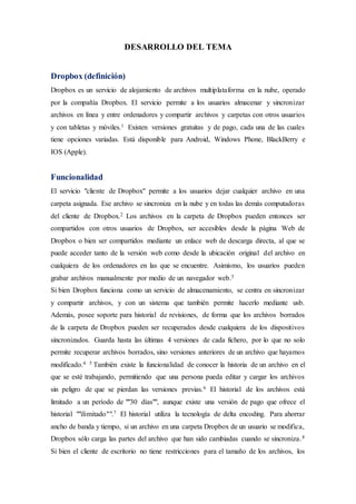 DESARROLLO DEL TEMA
Dropbox (definición)
Dropbox es un servicio de alojamiento de archivos multiplataforma en la nube, operado
por la compañía Dropbox. El servicio permite a los usuarios almacenar y sincronizar
archivos en línea y entre ordenadores y compartir archivos y carpetas con otros usuarios
y con tabletas y móviles.1 Existen versiones gratuitas y de pago, cada una de las cuales
tiene opciones variadas. Está disponible para Android, Windows Phone, BlackBerry e
IOS (Apple).
Funcionalidad
El servicio "cliente de Dropbox" permite a los usuarios dejar cualquier archivo en una
carpeta asignada. Ese archivo se sincroniza en la nube y en todas las demás computadoras
del cliente de Dropbox.2 Los archivos en la carpeta de Dropbox pueden entonces ser
compartidos con otros usuarios de Dropbox, ser accesibles desde la página Web de
Dropbox o bien ser compartidos mediante un enlace web de descarga directa, al que se
puede acceder tanto de la versión web como desde la ubicación original del archivo en
cualquiera de los ordenadores en las que se encuentre. Asimismo, los usuarios pueden
grabar archivos manualmente por medio de un navegador web.3
Si bien Dropbox funciona como un servicio de almacenamiento, se centra en sincronizar
y compartir archivos, y con un sistema que también permite hacerlo mediante usb.
Además, posee soporte para historial de revisiones, de forma que los archivos borrados
de la carpeta de Dropbox pueden ser recuperados desde cualquiera de los dispositivos
sincronizados. Guarda hasta las últimas 4 versiones de cada fichero, por lo que no solo
permite recuperar archivos borrados, sino versiones anteriores de un archivo que hayamos
modificado.4 5 También existe la funcionalidad de conocer la historia de un archivo en el
que se esté trabajando, permitiendo que una persona pueda editar y cargar los archivos
sin peligro de que se pierdan las versiones previas.6 El historial de los archivos está
limitado a un período de ""30 días"", aunque existe una versión de pago que ofrece el
historial ""ilimitado"".7 El historial utiliza la tecnología de delta encoding. Para ahorrar
ancho de banda y tiempo, si un archivo en una carpeta Dropbox de un usuario se modifica,
Dropbox sólo carga las partes del archivo que han sido cambiadas cuando se sincroniza.8
Si bien el cliente de escritorio no tiene restricciones para el tamaño de los archivos, los
 