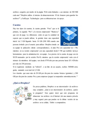 archivos cargados por medio de la página Web están limitados a un máximo de 300 MB
cada uno.9 Dropbox utiliza el sistema de almacenamiento S3 de Amazon para guardar los
archivos10 y SoftLayer Technologies para su infraestructura de apoyo.
Cuentas
Hay tres tipos de cuentas, la cuenta gratuita “Free” que es la
primera, la segunda “Pro” y la tercera empresarial “Business”
que son de pago. La diferencias están en que la cantidad de
espacio que se puede utilizar, la gratuita tiene una capacidad
inicial de 2 GB llegando hasta 18 GB (500 MB cuando una
persona invitada por el usuario para utilizar Dropbox instala en
su equipo la aplicación cliente correspondientes), el plan Pro con capacidad de 1 TB,
mientras en su versión empresarial con una capacidad desde 5 TB que también incluye
herramientas para la administración en equipo. Los precios de la cuenta de pago son de
$9.99 mensuales por la versión Pro10, mientras que la versión empresarial varia con el
número de miembros del equipo, van desde $795/año por una persona hasta $31 420/año
por más de 250 personas.
Si te registraste mediante un "referral", o un link de un usuario, recibes 500MB extra
gratis, sumando a un total de 2,5 GB.
Los vínculos que usan más de 20 GB por día para las cuentas básicas (gratuitas) y 200
GB por día para las cuentas Pro y para empresas (pagas) se suspenden automáticamente.11
¿Qué es Dropbox?
En pocas palabras, Dropbox es un sincronizador de archivos
muy completo. ¿Qué es un sincronizador de archivos, quizás
te preguntes? Esto quiere decir que este programa de
almacenar tus archivos en el Internet (de una manera privada
y muy segura) para que puedas ver la última versión de tus
archivos en tu celular, Tablet o computadora.
 