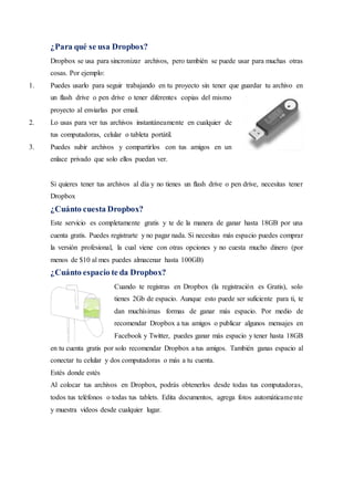 ¿Para qué se usa Dropbox?
Dropbox se usa para sincronizar archivos, pero también se puede usar para muchas otras
cosas. Por ejemplo:
1. Puedes usarlo para seguir trabajando en tu proyecto sin tener que guardar tu archivo en
un flash drive o pen drive o tener diferentes copias del mismo
proyecto al enviarlas por email.
2. Lo usas para ver tus archivos instantáneamente en cualquier de
tus computadoras, celular o tableta portátil.
3. Puedes subir archivos y compartirlos con tus amigos en un
enlace privado que solo ellos puedan ver.
Si quieres tener tus archivos al día y no tienes un flash drive o pen drive, necesitas tener
Dropbox
¿Cuánto cuesta Dropbox?
Este servicio es completamente gratis y te de la manera de ganar hasta 18GB por una
cuenta gratis. Puedes registrarte y no pagar nada. Si necesitas más espacio puedes comprar
la versión profesional, la cual viene con otras opciones y no cuesta mucho dinero (por
menos de $10 al mes puedes almacenar hasta 100GB)
¿Cuánto espacio te da Dropbox?
Cuando te registras en Dropbox (la registración es Gratis), solo
tienes 2Gb de espacio. Aunque esto puede ser suficiente para ti, te
dan muchísimas formas de ganar más espacio. Por medio de
recomendar Dropbox a tus amigos o publicar algunos mensajes en
Facebook y Twitter, puedes ganar más espacio y tener hasta 18GB
en tu cuenta gratis por solo recomendar Dropbox a tus amigos. También ganas espacio al
conectar tu celular y dos computadoras o más a tu cuenta.
Estés donde estés
Al colocar tus archivos en Dropbox, podrás obtenerlos desde todas tus computadoras,
todos tus teléfonos o todas tus tablets. Edita documentos, agrega fotos automáticamente
y muestra videos desde cualquier lugar.
 