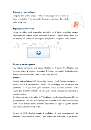 Comparte conconfianza
Comparte fotos con tus amigos. Trabaja con tu equipo como si usaras una
única computadora. Todo es privado de manera automática. Tú controlas
quién ve qué cosa.
Seguridad y protección
Aunque tu teléfono quede empapado e inutilizable por la lluvia, tus archivos siempre
están seguros en Dropbox. Puedes restaurarlos al instante. Dropbox aplica cifrado AES
de 256 bits y una verificación de dos pasos para preservar la seguridad de tus archivos.
Dropbox para empresas
Hay millones de personas que utilizan Dropbox en el trabajo. Con Dropbox para
empresas, obtienes la potencia y la seguridad de Dropbox con controles de administración
sólidos, un soporte dedicado, y todo el espacio que necesitas.
Historia
Dropbox nació en junio de 2007. Fueron Drew Houston y Arash Ferdowsi sus fundadores,
alumnos del MIT (Massachusetts Institute of Technology) que encontraron una
oportunidad al ver que mucha gente continuaba usando el correo electrónico como
sistema para compartir contenido, sin una opción sencilla para guardar, sincronizar y
compartir archivos.
Recibieron una financiación inicial de Y Combinator, cuando aún estaban disponibles en
getdropbox.com. En octubre de 2009 adquirieron su dominio actual, con el que celebraron
un 14,14% del mercado mundial de clientes de su servicio de copias de seguridad (basado
en el número de instalaciones) en 2011.
En abril de 2012, Dropbox anunció la posibilidad de subir automáticamente las
fotografías o vídeos desde la cámara, Tablet, tarjeta SD o Smartphone, lo que impulsó
 