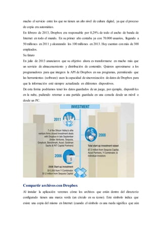 mucho el servicio entre los que no tienen un alto nivel de cultura digital, ya que el proceso
de copia era automático.
En febrero de 2013, Dropbox era responsable por 0,29% de todo el ancho de banda de
Internet en todo el mundo. En su primer año contaba ya con 70.000 usuarios, llegando a
50 millones en 2011 y alcanzando los 100 millones en 2013. Hoy cuentan con más de 300
empleados.
Su futuro
En julio de 2013 anunciaron que su objetivo ahora es transformarse en mucho más que
un servicio de almacenamiento y distribución de contenido. Quieren aproximarse a los
programadores para que integren la API de Dropbox en sus programas, permitiendo que
las herramientas (software) usen la capacidad de sincronización de datos de Dropbox para
que la información esté siempre actualizada en diferentes dispositivos.
De esta forma podríamos tener los datos guardados de un juego, por ejemplo, disponibles
en la nube, pudiendo retornar a una partida guardada en una consola desde un móvil o
desde un PC.
Compartir archivos con Dropbox
Al instalar la aplicación veremos cómo los archivos que están dentro del directorio
configurado tienen una marca verde (un círculo en su icono). Este símbolo indica que
existe una copia del mismo en Internet (cuando el símbolo es una rueda significa que aún
 