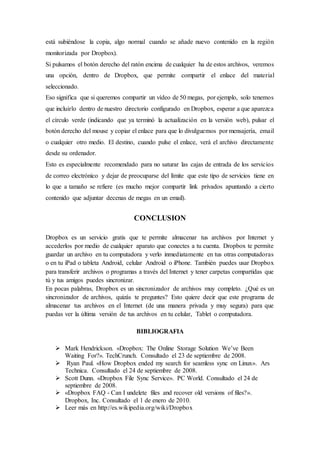 está subiéndose la copia, algo normal cuando se añade nuevo contenido en la región
monitorizada por Dropbox).
Si pulsamos el botón derecho del ratón encima de cualquier ha de estos archivos, veremos
una opción, dentro de Dropbox, que permite compartir el enlace del material
seleccionado.
Eso significa que si queremos compartir un vídeo de 50 megas, por ejemplo, solo tenemos
que incluirlo dentro de nuestro directorio configurado en Dropbox, esperar a que aparezca
el círculo verde (indicando que ya terminó la actualización en la versión web), pulsar el
botón derecho del mouse y copiar el enlace para que lo divulguemos por mensajería, email
o cualquier otro medio. El destino, cuando pulse el enlace, verá el archivo directamente
desde su ordenador.
Esto es especialmente recomendado para no saturar las cajas de entrada de los servicios
de correo electrónico y dejar de preocuparse del límite que este tipo de servicios tiene en
lo que a tamaño se refiere (es mucho mejor compartir link privados apuntando a cierto
contenido que adjuntar decenas de megas en un email).
CONCLUSION
Dropbox es un servicio gratis que te permite almacenar tus archivos por Internet y
accederlos por medio de cualquier aparato que conectes a tu cuenta. Dropbox te permite
guardar un archivo en tu computadora y verlo inmediatamente en tus otras computadoras
o en tu iPad o tableta Android, celular Android o iPhone. También puedes usar Dropbox
para transferir archivos o programas a través del Internet y tener carpetas compartidas que
tú y tus amigos puedes sincronizar.
En pocas palabras, Dropbox es un sincronizador de archivos muy completo. ¿Qué es un
sincronizador de archivos, quizás te preguntes? Esto quiere decir que este programa de
almacenar tus archivos en el Internet (de una manera privada y muy segura) para que
puedas ver la última versión de tus archivos en tu celular, Tablet o computadora.
BIBLIOGRAFIA
 Mark Hendrickson. «Dropbox: The Online Storage Solution We’ve Been
Waiting For?». TechCrunch. Consultado el 23 de septiembre de 2008.
 Ryan Paul. «How Dropbox ended my search for seamless sync on Linux». Ars
Technica. Consultado el 24 de septiembre de 2008.
 Scott Dunn. «Dropbox File Sync Service». PC World. Consultado el 24 de
septiembre de 2008.
 «Dropbox FAQ - Can I undelete files and recover old versions of files?».
Dropbox, Inc. Consultado el 1 de enero de 2010.
 Leer más en http://es.wikipedia.org/wiki/Dropbox
 