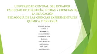UNIVERSIDAD CENTRAL DEL ECUADOR
FACULTAD DE FILOSOFÍA, LETRAS Y CIENCIAS DE
LA EDUCACIÓN
PEDAGOGÍA DE LAS CIENCIAS EXPERIMENTALES
QUÍMICA Y BIOLOGÍA
ECOLOGÍA GENERAL
GRUPO N. 3
INTEGRANTES:
IMBAQUINGO LESLY
FERNÁNDEZ ALISSON
IZA DAYANA
LANDETA CRISTIAN
GARCIA KAMILA
JIRON ANDREA
GANCHALA LIZETH
 