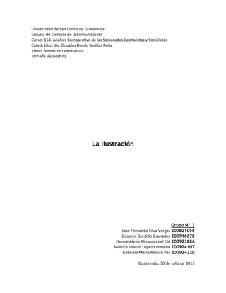 Universidad de San Carlos de Guatemala
Escuela de Ciencias de la Comunicación
Curso: 154. Análisis Comparativo de las Sociedades Capitalistas y Socialistas
Catedrático: Lic. Douglas Danilo Barillas Peña
10mo. Semestre Licenciatura
Jornada Vespertina

La Ilustración

Grupo N° 3
José Fernando Silva Vargas 200821058
Gustavo Gordillo Granados 200916678
Denice Alexis Moscoso del Cid 200923886
Mónica Sharón López Cermeño 200924107
Gabriela María Román Paz 200924220
Guatemala, 30 de julio de 2013

 