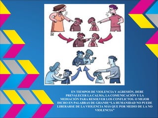EN TIEMPOS DE VIOLENCIA Y AGRESIÓN, DEBE
PREVALECER LA CALMA, LA COMUNICACIÓN Y LA
MEDIACIÓN PARA RESOLVER LOS CONFLICTOS. O MEJOR
DICHO EN PALABRAS DE GHANDI “LA HUMANIDAD NO PUEDE
LIBERARSE DE LA VIOLENCIA MÁS QUE POR MEDIO DE LA NO
VIOLENCIA”
 