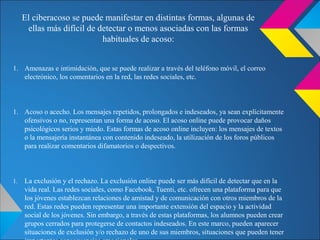 1. Amenazas e intimidación, que se puede realizar a través del teléfono móvil, el correo
electrónico, los comentarios en la red, las redes sociales, etc.
1. Acoso o acecho. Los mensajes repetidos, prolongados e indeseados, ya sean explícitamente
ofensivos o no, representan una forma de acoso. El acoso online puede provocar daños
psicológicos serios y miedo. Estas formas de acoso online incluyen: los mensajes de textos
o la mensajería instantánea con contenido indeseado, la utilización de los foros públicos
para realizar comentarios difamatorios o despectivos.
1. La exclusión y el rechazo. La exclusión online puede ser más difícil de detectar que en la
vida real. Las redes sociales, como Facebook, Tuenti, etc. ofrecen una plataforma para que
los jóvenes establezcan relaciones de amistad y de comunicación con otros miembros de la
red. Estas redes pueden representar una importante extensión del espacio y la actividad
social de los jóvenes. Sin embargo, a través de estas plataformas, los alumnos pueden crear
grupos cerrados para protegerse de contactos indeseados. En este marco, pueden aparecer
situaciones de exclusión y/o rechazo de uno de sus miembros, situaciones que pueden tener
El ciberacoso se puede manifestar en distintas formas, algunas de
ellas más difícil de detectar o menos asociadas con las formas
habituales de acoso:
 