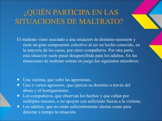 ¿QUIÉN PARTICIPA EN LAS
SITUACIONES DE MALTRATO?
El maltrato viene asociado a una situación de dominio-sumisión y
tiene un gran componente colectivo al ser un hecho conocido, en
la mayoría de los casos, por otros compañeros. Por otra parte,
esta situación suele pasar desapercibida para los adultos. En las
situaciones de maltrato entran en juego los siguientes miembros:
● Una víctima, que sufre las agresiones.
● Uno o varios agresores, que ejercen su dominio a través del
abuso y el hostigamiento;
● Los compañeros, que observan los hechos y que callan por
múltiples razones, o no apoyan con suficiente fuerza a la víctima;
● Los adultos, que no están suficientemente alertas como para
detectar a tiempo la situación.
 