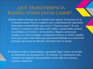 ¿QUÉ TRASCENDENCIA
PUEDEN TENER ESTOS CASOS?
Algunos adultos piensan que el maltrato entre iguales forma parte de la
evolución natural. Pero la verdad es que es absolutamente indeseable,
innecesario e inmoral tener que crecer y “hacerse mayor” de esta
forma. La víctima se suele sentir sola, infeliz y atemorizada; perderá
la confianza en sí mismo y en los demás y llegará a pensar que
siempre va a estar en peligro y amenazada; incluso se sentirá culpable
de lo que le pasa. Esto indica que está siendo limitada en su desarrollo
personal, que carece de libertad y derechos ante los demás.
El maltrato produce estrés psíquico, que puede llegar incluso al suicidio
en situaciones de desesperación. No obstante, los sentimientos más
comunes son angustia, intranquilidad, miedo, falta de confianza,
soledad y depresión.
 