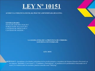 LEY Nº 10151
ACOSO Y LA VIOLENCIA ESCOLAR, PRÁCTICA DENOMINADA BULLYING.
GENERALIDADES
FECHA DE SANCIÓN: 05.06.2013
PUBLICACIÓN: B.O. 01.07.2013
CANTIDAD DE ARTÍCULOS: 4
CANTIDAD DE ANEXOS: -
LA LEGISLATURA DE LA PROVINCIA DE CÓRDOBA
SANCIONA CON FUERZA DE
LEY: 10151
ARTÍCULO 1º.- Incorpórase a los diseños curriculares de los niveles primario y secundario del Sistema Educativo Provincial, en
los espacios “Identidad y Convivencia” y “Ciudadanía y Participación”, la enseñanza de la problemática relacionada con el
acoso y la violencia entre los escolares, práctica conocida como “Bullying”.
 