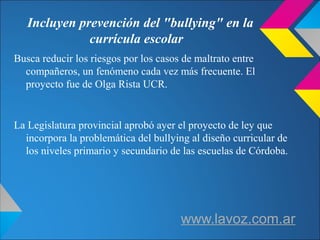 Incluyen prevención del "bullying" en la
currícula escolar
Busca reducir los riesgos por los casos de maltrato entre
compañeros, un fenómeno cada vez más frecuente. El
proyecto fue de Olga Rista UCR.
La Legislatura provincial aprobó ayer el proyecto de ley que
incorpora la problemática del bullying al diseño curricular de
los niveles primario y secundario de las escuelas de Córdoba.
www.lavoz.com.ar
 