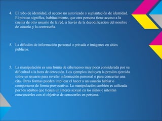 4. El robo de identidad, el acceso no autorizado y suplantación de identidad.
El pirateo significa, habitualmente, que otra persona tiene acceso a la
cuenta de otro usuario de la red, a través de la decodificación del nombre
de usuario y la contraseña.
5. La difusión de información personal o privada e imágenes en sitios
públicos.
5. La manipulación es una forma de ciberacoso muy poco considerada por su
dificultad a la hora de detección. Los ejemplos incluyen la presión ejercida
sobre un usuario para revelar información personal o para concertar una
cita. Otras formas pueden implicar el hacer a un usuario hablar o
comportarse de forma provocativa. La manipulación también es utilizada
por los adultos que tienen un interés sexual en los niños e intentan
convencerles con el objetivo de conocerles en persona.
 