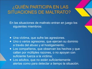 ¿QUIÉN PARTICIPA EN LAS
SITUACIONES DE MALTRATO?
En las situaciones de maltrato entran en juego los
siguientes miembros:
● Una víctima, que sufre las agresiones.
● Uno o varios agresores, que ejercen su dominio
a través del abuso y el hostigamiento;
● Los compañeros, que observan los hechos y que
callan por múltiples razones, o no apoyan con
suficiente fuerza a la víctima;
● Los adultos, que no están suficientemente
alertas como para detectar a tiempo la situación.
 