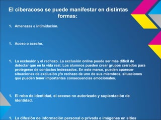 1. Amenazas e intimidación.
1. Acoso o acecho.
1. La exclusión y el rechazo. La exclusión online puede ser más difícil de
detectar que en la vida real. Los alumnos pueden crear grupos cerrados para
protegerse de contactos indeseados. En este marco, pueden aparecer
situaciones de exclusión y/o rechazo de uno de sus miembros, situaciones
que pueden tener importantes consecuencias emocionales.
1. El robo de identidad, el acceso no autorizado y suplantación de
identidad.
1. La difusión de información personal o privada e imágenes en sitios
El ciberacoso se puede manifestar en distintas
formas:
 
