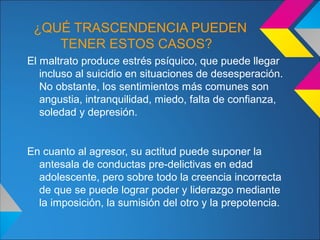 ¿QUÉ TRASCENDENCIA PUEDEN
TENER ESTOS CASOS?
El maltrato produce estrés psíquico, que puede llegar
incluso al suicidio en situaciones de desesperación.
No obstante, los sentimientos más comunes son
angustia, intranquilidad, miedo, falta de confianza,
soledad y depresión.
En cuanto al agresor, su actitud puede suponer la
antesala de conductas pre-delictivas en edad
adolescente, pero sobre todo la creencia incorrecta
de que se puede lograr poder y liderazgo mediante
la imposición, la sumisión del otro y la prepotencia.
 