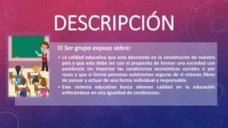 DESCRIPCIÓN
El 3er grupo expuso sobre:
• La calidad educativa que esta decretada en la constitución de nuestro
país y que esta debe ser con el propósito de formar una sociedad con
excelencia sin importar las condiciones económicas sociales o por
razas y que si forme personas autónomas seguras de si mismas libres
de pensar y actuar de una forma individual y responsable.
• Este sistema educativo busca obtener calidad en la educación
enfocándose en una igualdad de condiciones.
 