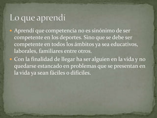  Aprendí que competencia no es sinónimo de ser
competente en los deportes. Sino que se debe ser
competente en todos los ámbitos ya sea educativos,
laborales, familiares entre otros.
 Con la finalidad de llegar ha ser alguien en la vida y no
quedarse estancado en problemas que se presentan en
la vida ya sean fáciles o difíciles.
 