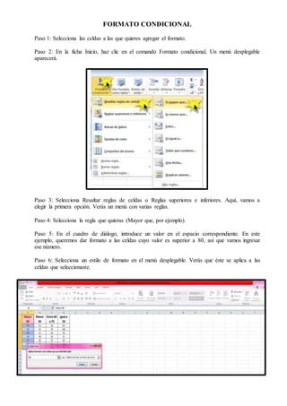 FORMATO CONDICIONAL
Paso 1: Selecciona las celdas a las que quieres agregar el formato.
Paso 2: En la ficha Inicio, haz clic en el comando Formato condicional. Un menú desplegable
aparecerá.
Paso 3: Selecciona Resaltar reglas de celdas o Reglas superiores e inferiores. Aquí, vamos a
elegir la primera opción. Verás un menú con varias reglas.
Paso 4: Selecciona la regla que quieras (Mayor que, por ejemplo).
Paso 5: En el cuadro de diálogo, introduce un valor en el espacio correspondiente. En este
ejemplo, queremos dar formato a las celdas cuyo valor es superior a 80, así que vamos ingresar
ese número.
Paso 6: Selecciona un estilo de formato en el menú desplegable. Verás que éste se aplica a las
celdas que seleccionaste.