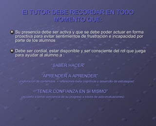 El TUTOR DEBE RECORDAR EN TODO MOMENTO QUE: Su presencia debe ser activa y que se debe poder actuar en forma proactiva para evitar sentimientos de frustración e incapacidad por parte de los alumnos  Debe ser cordial, estar disponible y ser consciente del rol que juega para ayudar al alumno a : “ SABER HACER” “ APRENDER A APRENDER” (exploración de contenidos  + reflexiones meta cognitivas y desarrollo de estrategias) “ TENER CONFIANZA EN SI MISMO” (ayudarlo a tomar conciencia de su progreso a través de auto-evaluaciones) 
