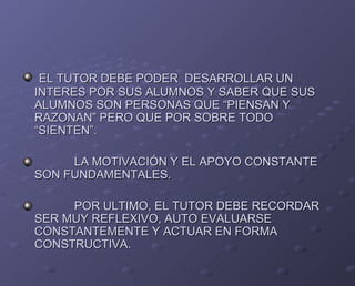EL TUTOR DEBE PODER  DESARROLLAR UN INTERES POR SUS ALUMNOS Y SABER QUE SUS ALUMNOS SON PERSONAS QUE “PIENSAN Y RAZONAN” PERO QUE POR SOBRE TODO “SIENTEN”. LA MOTIVACIÓN Y EL APOYO CONSTANTE SON FUNDAMENTALES. POR ULTIMO, EL TUTOR DEBE RECORDAR SER MUY REFLEXIVO, AUTO EVALUARSE CONSTANTEMENTE Y ACTUAR EN FORMA CONSTRUCTIVA. 