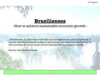 Brazilieness - How to achieve sustainable economic growth - „ Brazilieness: A joyful way of life that is as contagious  as a good Caipirinha, a culture that is as colourful as Rios‘s carnival and the belief that biodiversity is the true basis for an economic future that benefits the brazilian society...“ Source: Our common sense 