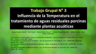 Trabajo Grupal N° 3
Influencia de la Temperatura en el
tratamiento de aguas residuales porcinas
mediante plantas acuáticas
Carlos Eduardo Weirich1 , Aldi Feiden2 , Camila Silveira Souza3* , Clarice Rossato Marchetti1 , Valdemir Aleixo4 , Élcio
Silvério Klosowski2
1Universidade Federal de Mato Grosso do Sul/Instituto de Biologia – Lab. de Ecologia, Av. Costa e Silva, s/n – 79070-
900 – Campo Grande, MS – Brasil.
2Universidade Estadual do Oeste do Paraná – Lab. De Agronomia, R. Pernambuco, 1777 – 85960-000 – Marechal
Rondon, PR – Brasil.
3Universidade Federal do Paraná/Instituto de Biologia – Depto. de Botânica, R. Elétrica, 540 – 82590-300 – Curitiba,
PR – Brasil.
4Pontifícia Universidade Católica do Paraná – Lab. De Ciências Ambientais, Av. da União, 500 – 85902-532 –
Toledo, PR – Brasil.
 