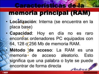 Características de la
memoria principal (RAM)
• Localización: Interna (se encuentra en la
placa base)
• Capacidad: Hoy en día no es raro
encontrar ordenadores PC equipados con
64, 128 o 256 Mb de memoria RAM.
• Método de acceso: La RAM es una
memoria de acceso aleatorio. Esto
significa que una palabra o byte se puede
encontrar de forma directa

 