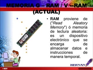 MEMORIA G – RAM / V – RAM
(ACTUAL)
• RAM proviene de
("Read
Aleatory
Memory") ó memoria
de lectura aleatoria:
es un dispositivo
electrónico que se
encarga
de
almacenar datos e
instrucciones
de
manera temporal.

 