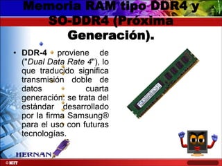 Memoria RAM tipo DDR4 y
SO-DDR4 (Próxima
Generación).
• DDR-4 proviene de
("Dual Data Rate 4"), lo
que traducido significa
transmisión doble de
datos
cuarta
generación: se trata del
estándar desarrollado
por la firma Samsung®
para el uso con futuras
tecnologías.

 